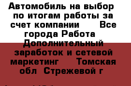 Автомобиль на выбор -по итогам работы за счет компании!!! - Все города Работа » Дополнительный заработок и сетевой маркетинг   . Томская обл.,Стрежевой г.